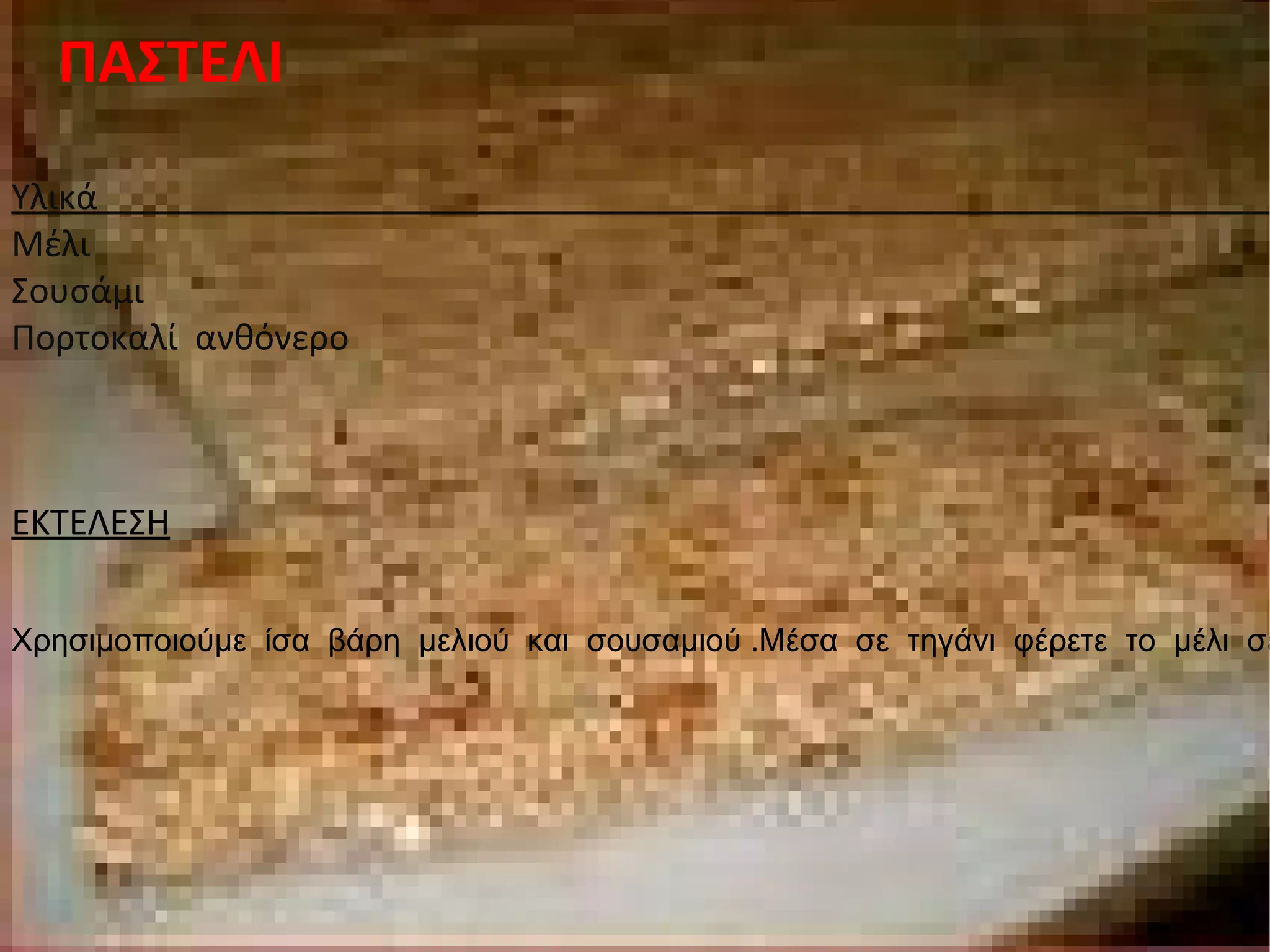 ΠΑΣΤΕΛΙ Υλικά  Μέλι Σουσάμι Πορτοκαλί  ανθόνερο ΕΚΤΕΛΕΣΗ Χρησιμοποιούμε  ίσα  βάρη  μελιού  και  σουσαμιού .Μέσα  σε  τηγάνι  φέρετε  το  μέλι  σε  μια  πολύ αποφασιστική  φάση  μπάλα(250 ο  -256 ο ).Ρίχνετε  μέσα  το  σουσάμι  και  συνεχίζουμε  το  μαγείρεμα  μέχρι  το  μείγμα  να  έρθει  σε  ανάδευση .Απλώστε  το  ½  του  μείγματος` 