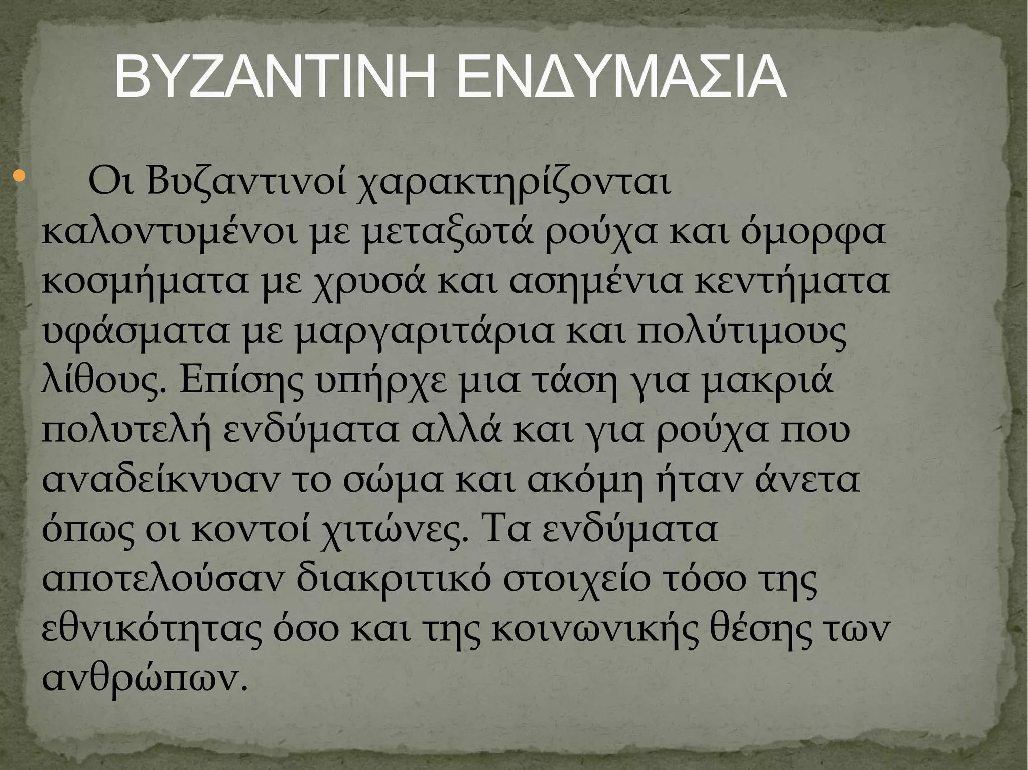 ΒΥΖΑΝΤΙΝΗ ΕΝΔΥΜΑΣΙΑ Οι Βυζαντινο ί  χαρακτηρ ί ζονται καλοντυμ έ νοι με μεταξωτ ά  ρο ύ χα και ό μορφα κοσμ ή ματα με χρυσ ά  και ασημ έ νια κεντ ή ματα υφ ά σματα με μαργαριτ ά ρια και πολ ύ τιμους λ ί θους. Επ ί σης υπ ή ρχε μια τ ά ση για μακρι ά  πολυτελ ή  ενδ ύ ματα αλλ ά  και για ρο ύ χα που αναδε ί κνυαν το σ ώ μα και ακ ό μη ή ταν ά νετα ό πως οι κοντο ί  χιτ ώ νες. Τα ενδ ύ ματα αποτελο ύσ αν διακριτικ ό  στοιχε ί ο τ ό σο της εθνικ ό τητας ό σο και της κοινωνικ ή ς θ έ σης των ανθρ ώ πων. 