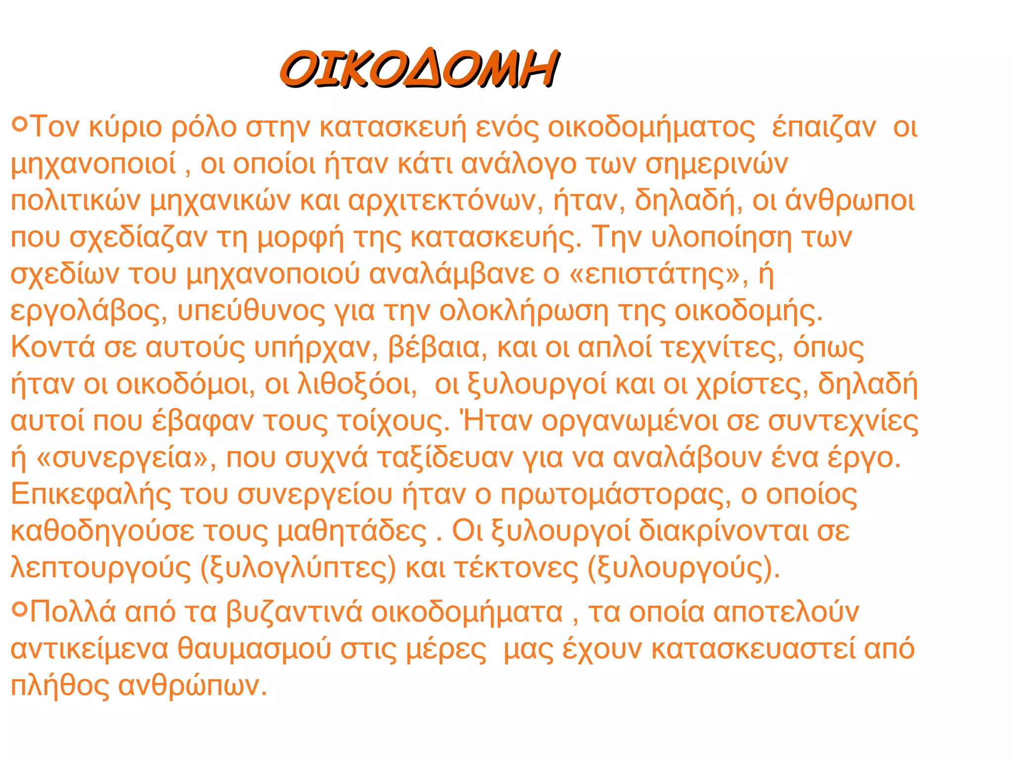 Τον κύριο ρόλο στην κατασκευή ενός οικοδομήματος  έπαιζαν  οι μηχανοποιοί , οι οποίοι ήταν κάτι ανάλογο των σημερινών πολιτικών μηχανικών και αρχιτεκτόνων, ήταν, δηλαδή, οι άνθρωποι που σχεδίαζαν τη μορφή της κατασκευής. Την υλοποίηση των σχεδίων του μηχανοποιού αναλάμβανε ο «επιστάτης», ή εργολάβος, υπεύθυνος για την ολοκλήρωση της οικοδομής.  Κοντά σε αυτούς υπήρχαν, βέβαια, και οι απλοί τεχνίτες, όπως ήταν οι οικοδόμοι, οι λιθοξόοι,  οι ξυλουργοί και οι χρίστες, δηλαδή αυτοί που έβαφαν τους τοίχους. Ήταν οργανωμένοι σε συντεχνίες ή «συνεργεία», που συχνά ταξίδευαν για να αναλάβουν ένα έργο. Επικεφαλής του συνεργείου ήταν ο πρωτομάστορας, ο οποίος καθοδηγούσε τους μαθητάδες . Οι ξυλουργοί διακρίνονται σε λεπτουργούς (ξυλογλύπτες) και τέκτονες (ξυλουργούς). Πολλά από τα βυζαντινά οικοδομήματα , τα οποία αποτελούν αντικείμενα θαυμασμού στις μέρες  μας έχουν κατασκευαστεί από πλήθος ανθρώπων. ΟΙΚΟΔΟΜΗ 