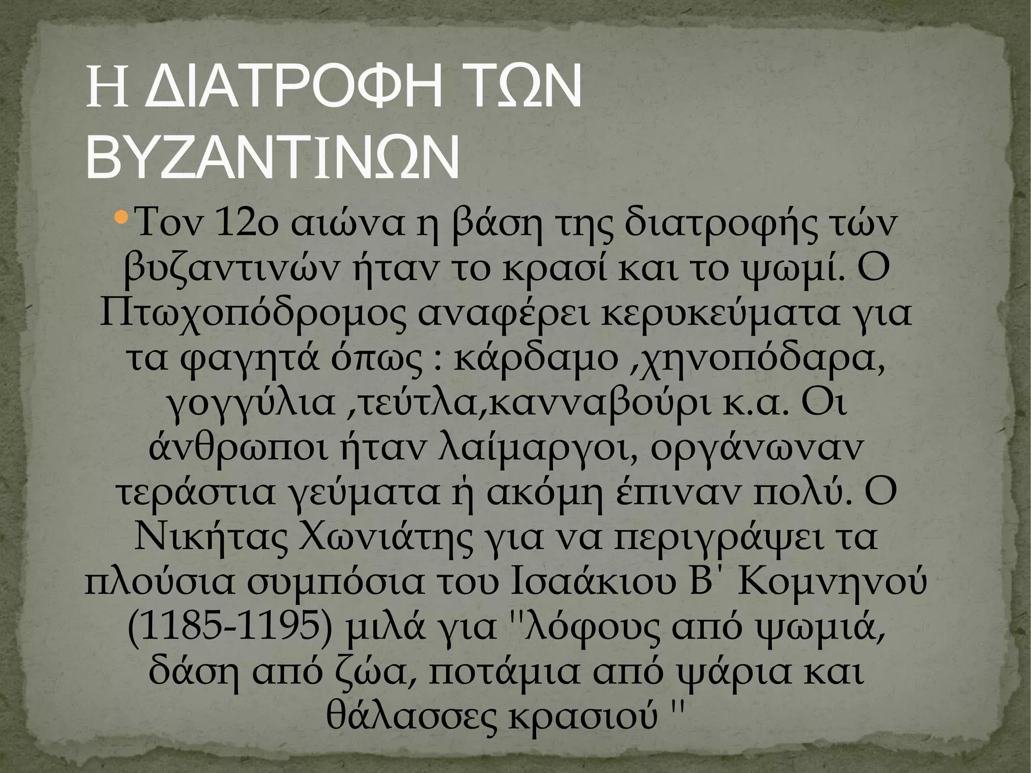 Η ΔΙΑΤΡΟΦΗ ΤΩΝ ΒΥΖΑΝΤ Ι ΝΩΝ Τον 12ο αι ώ να η β ά ση της διατροφ ή ς τ ώ ν βυζαντιν ώ ν ή ταν το κρασ ί  και το ψωμ ί . Ο Πτωχοπ ό δρομος αναφ έ ρει κερυκε ύ ματα για τα φαγητ ά όπ ως : κ ά ρδαμο ,χηνοπ ό δαρα ,  γ ο γγ ύ λια ,τε ύ τλα,κανναβο ύ ρι κ.α. Οι ά νθρωποι ή ταν λα ί μαργοι ,  οργ ά νωναν τερ ά στια γε ύ ματα ή ακ ό μη έ πιναν πολ ύ . Ο Νικ ή τας Χωνι ά της για να περιγρ ά ψει τα πλο ύ σια συμπ ό σια του Ισα ά κιου Β΄ Κομνηνο ύ  (1185-1195) μ ι λ ά  για ''λ ό φους απ ό  ψωμι ά , δ ά ση απ ό  ζ ώ α, ποτ ά μια απ ό  ψ ά ρια και θ ά λασσες κρασιο ύ  '' 
