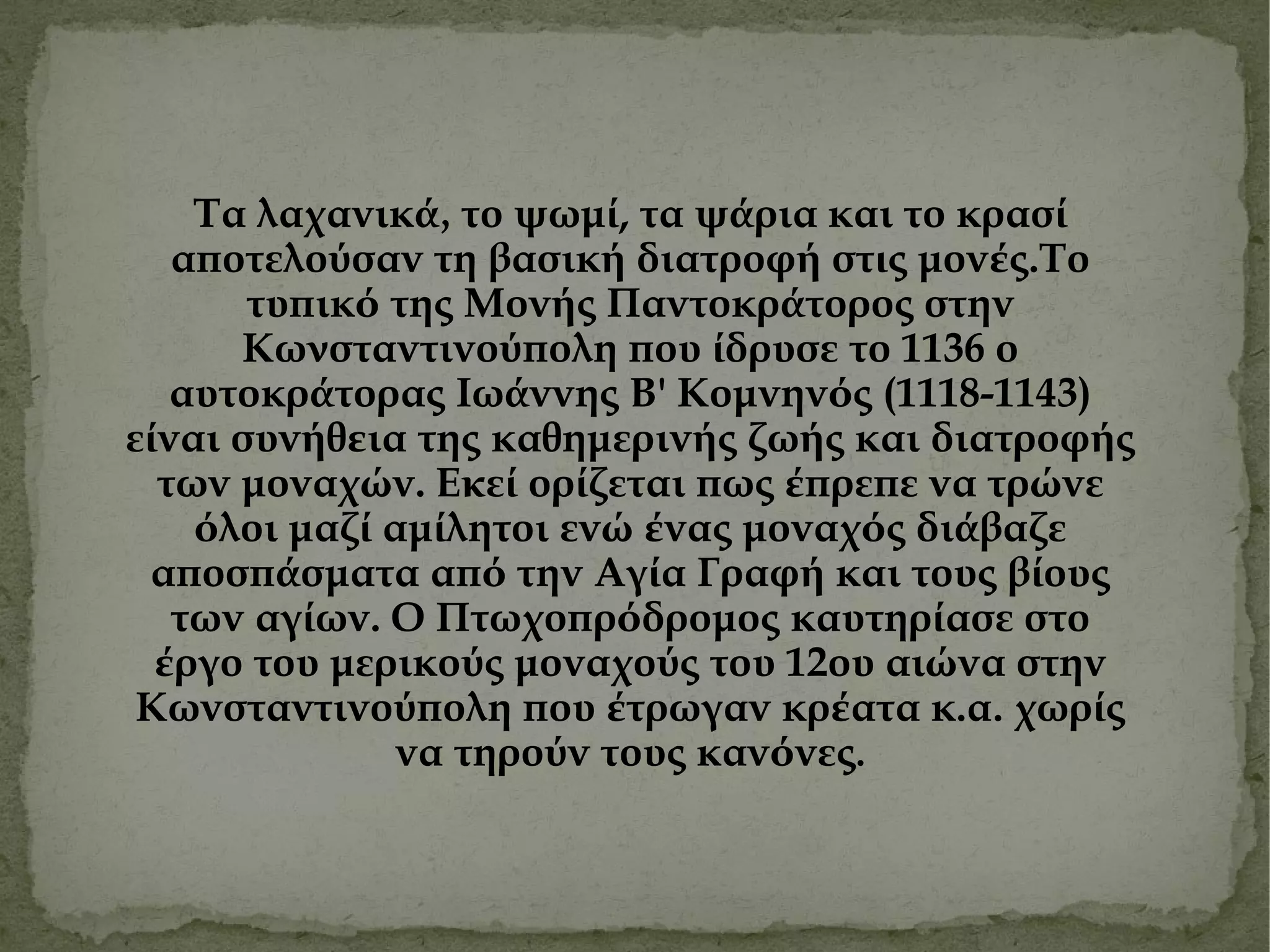 Τα λαχανικ ά, το ψωμ ί , τα ψ ά ρια και το κρασ ί  αποτελο ύ σαν τη βασικ ή  διατροφ ή  στ ι ς μον έ ς.Το τυπικ ό  της Μον ή ς Παντοκρ ά τορος στην Κω ν σταντινο ύ πολη που ί δρυσε το 1136 ο αυτοκρ ά τορας Ιω ά ννης Β' Κομνην ό ς (1118-1143) ε ί ναι συν ή θ ε ια της καθημεριν ή ς ζω ή ς και διατροφ ή ς των μοναχ ώ ν. Ε κ ε ί  ορ ί ζεται πως έ πρεπε να τρ ώ νε ό λοι μαζ ί  αμ ί λητοι εν ώ έ νας μοναχ ό ς δι ά βαζε αποσπ ά σματα απ ό  την Αγ ί α Γραφ ή  και τους β ί ους των αγ ί ων. Ο Πτωχοπρ ό δρομος καυτηρ ί ασε στο έ ργο του μερικο ύ ς μοναχο ύ ς του 12ου αι ώ να στην Κωνσταντινο ύ πολη που έ τρωγαν κρ έ ατα κ.α .  χωρ ί ς να τηρο ύ ν τους καν ό νες . 