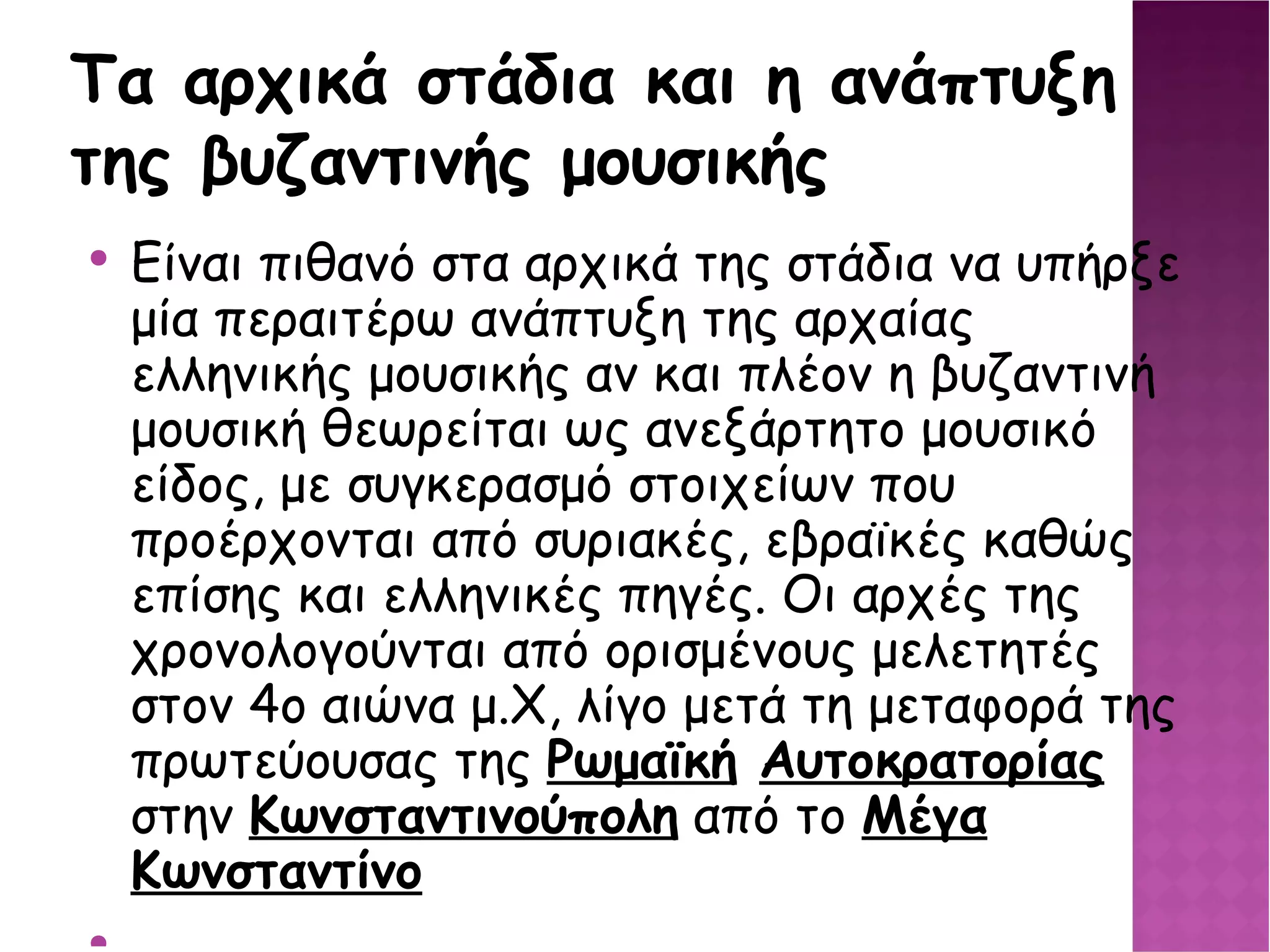 Τα αρχικά στάδια και η ανάπτυξη της βυζαντινής μουσικής Είναι πιθανό στα αρχικά της στάδια να υπήρξε μία περαιτέρω ανάπτυξη της αρχαίας ελληνικής μουσικής αν και πλέον η βυζαντινή μουσική θεωρείται ως ανεξάρτητο μουσικό είδος, με συγκερασμό στοιχείων που προέρχονται από συριακές, εβραϊκές καθώς επίσης και ελληνικές πηγές. Οι αρχές της χρονολογούνται από ορισμένους μελετητές στον 4ο αιώνα μ.Χ, λίγο μετά τη μεταφορά της πρωτεύουσας της Ρωμαϊκή Αυτοκρατορίας  στην Κωνσταντινούπολη  από το Μέγα Κωνσταντίνο 
