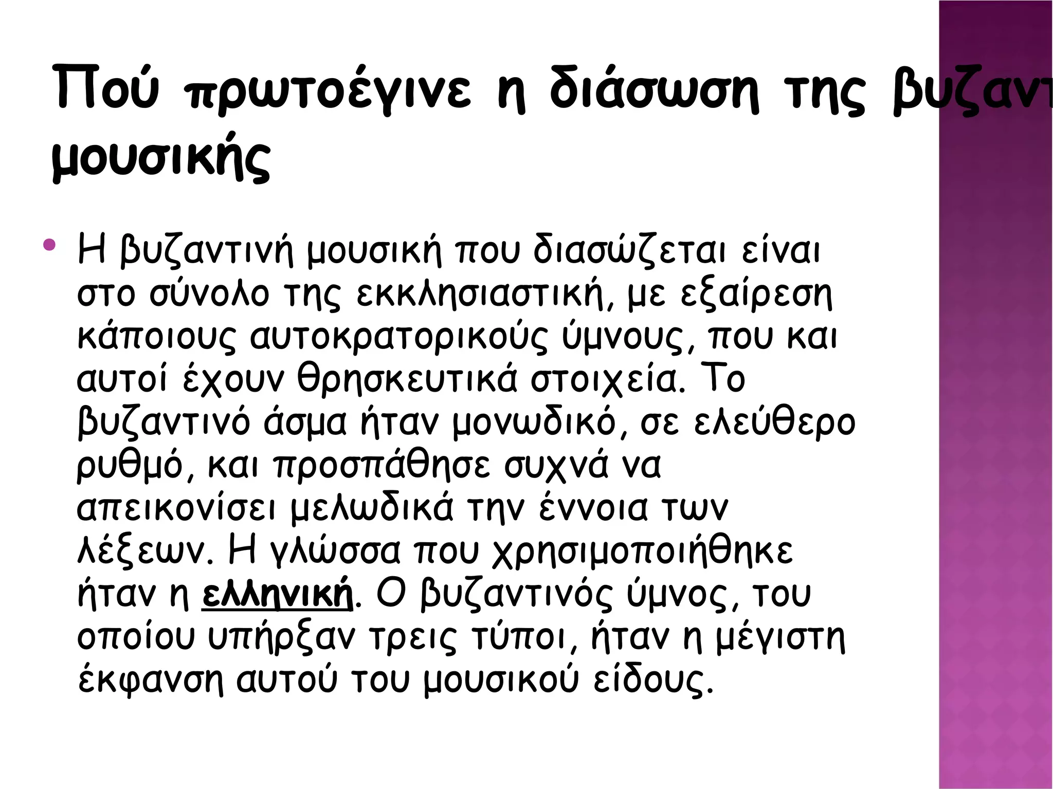 Πού πρωτοέγινε η διάσωση της βυζαντινής μουσικής Η βυζαντινή μουσική που διασώζεται είναι στο σύνολο της εκκλησιαστική, με εξαίρεση κάποιους αυτοκρατορικούς ύμνους, που και αυτοί έχουν θρησκευτικά στοιχεία. Το βυζαντινό άσμα ήταν μονωδικό, σε ελεύθερο ρυθμό, και προσπάθησε συχνά να απεικονίσει μελωδικά την έννοια των λέξεων. Η γλώσσα που χρησιμοποιήθηκε ήταν η ελληνική . Ο βυζαντινός ύμνος, του οποίου υπήρξαν τρεις τύποι, ήταν η μέγιστη έκφανση αυτού του μουσικού είδους. 