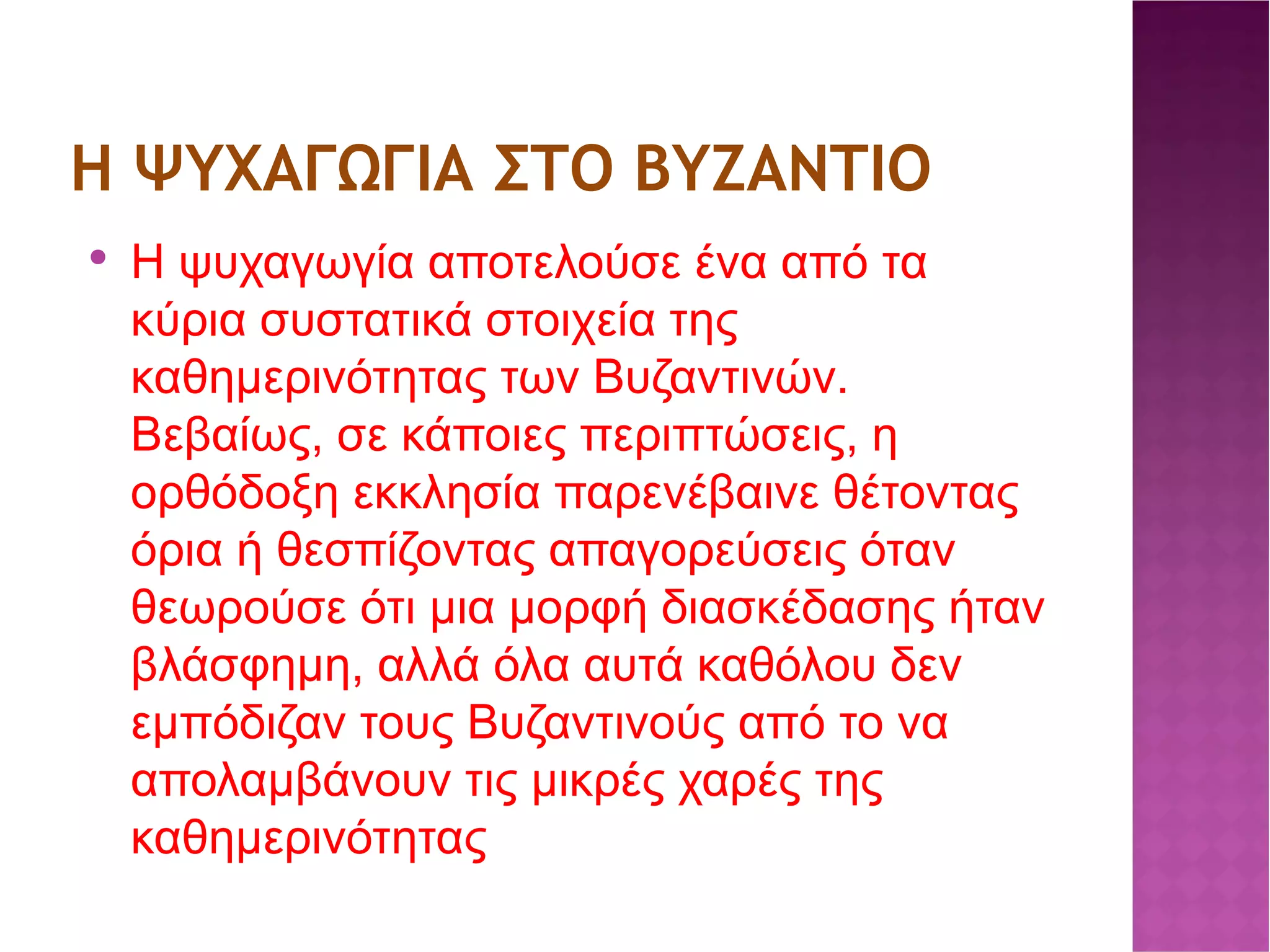 Η ΨΥΧΑΓΩΓΙΑ ΣΤΟ ΒΥΖΑΝΤΙΟ Η ψυχαγωγία αποτελούσε ένα από τα κύρια συστατικά στοιχεία της καθημερινότητας των Βυζαντινών. Βεβαίως, σε κάποιες περιπτώσεις, η ορθόδοξη εκκλησία παρενέβαινε θέτοντας όρια ή θεσπίζοντας απαγορεύσεις όταν θεωρούσε ότι μια μορφή διασκέδασης ήταν βλάσφημη, αλλά όλα αυτά καθόλου δεν εμπόδιζαν τους Βυζαντινούς από το να απολαμβάνουν τις μικρές χαρές της καθημερινότητας 