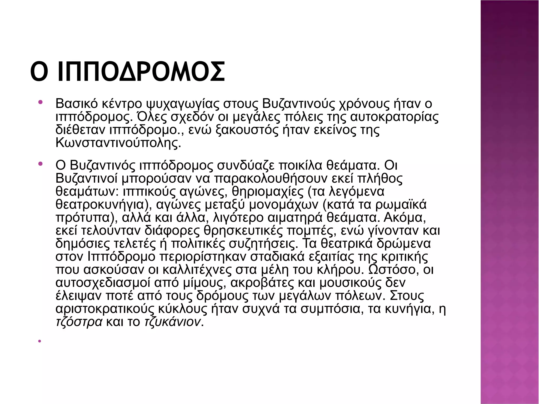 Ο ΙΠΠΟΔΡΟΜΟΣ Βασικό κέντρο ψυχαγωγίας στους Βυζαντινούς χρόνους ήταν ο ιππόδρομος. Όλες σχεδόν οι μεγάλες πόλεις της αυτοκρατορίας διέθεταν ιππόδρομο., ενώ ξακουστός ήταν εκείνος της Κωνσταντινούπολης. Ο Βυζαντινός ιππόδρομος συνδύαζε ποικίλα θεάματα. Οι Βυζαντινοί μπορούσαν να παρακολουθήσουν εκεί πλήθος θεαμάτων: ιππικούς αγώνες, θηριομαχίες (τα λεγόμενα θεατροκυνήγια), αγώνες μεταξύ μονομάχων (κατά τα ρωμαϊκά πρότυπα), αλλά και άλλα, λιγότερο αιματηρά θεάματα. Ακόμα, εκεί τελούνταν διάφορες θρησκευτικές πομπές, ενώ γίνονταν και δημόσιες τελετές ή πολιτικές συζητήσεις. Τα θεατρικά δρώμενα στον Ιππόδρομο περιορίστηκαν σταδιακά εξαιτίας της κριτικής που ασκούσαν οι καλλιτέχνες στα μέλη του κλήρου. Ωστόσο, οι αυτοσχεδιασμοί από μίμους, ακροβάτες και μουσικούς δεν έλειψαν ποτέ από τους δρόμους των μεγάλων πόλεων. Στους αριστοκρατικούς κύκλους ήταν συχνά τα συμπόσια, τα κυνήγια, η τζόστρα  και το τζυκάνιον . 