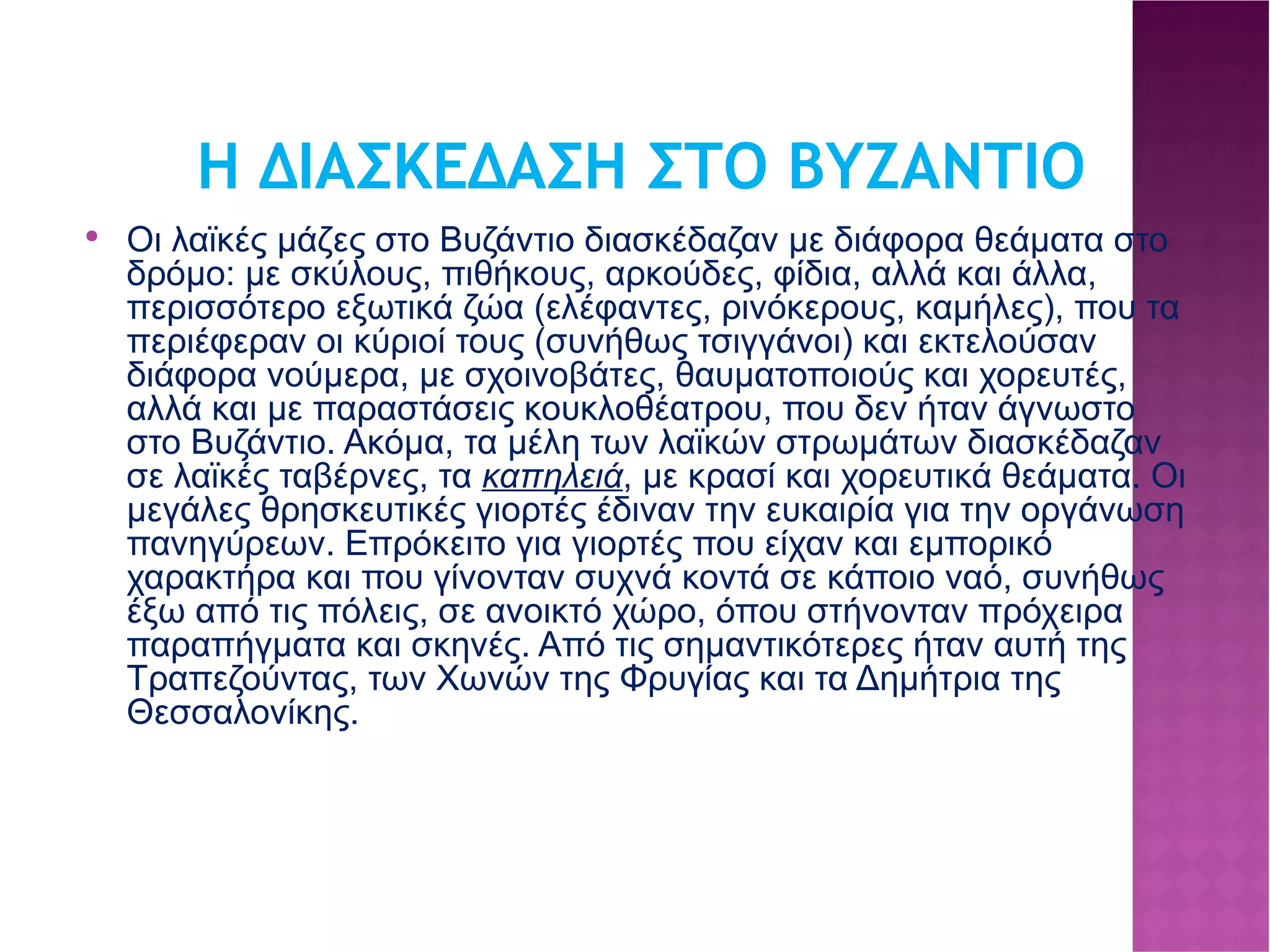 Η ΔΙΑΣΚΕΔΑΣΗ ΣΤΟ ΒΥΖΑΝΤΙΟ Οι λαϊκές μάζες στο Βυζάντιο διασκέδαζαν με διάφορα θεάματα στο δρόμο: με σκύλους, πιθήκους, αρκούδες, φίδια, αλλά και άλλα, περισσότερο εξωτικά ζώα (ελέφαντες, ρινόκερους, καμήλες), που τα περιέφεραν οι κύριοί τους (συνήθως τσιγγάνοι) και εκτελούσαν διάφορα νούμερα, με σχοινοβάτες, θαυματοποιούς και χορευτές, αλλά και με παραστάσεις κουκλοθέατρου, που δεν ήταν άγνωστο στο Βυζάντιο. Ακόμα, τα μέλη των λαϊκών στρωμάτων διασκέδαζαν σε λαϊκές ταβέρνες, τα καπηλειά , με κρασί και χορευτικά θεάματα. Οι μεγάλες θρησκευτικές γιορτές έδιναν την ευκαιρία για την οργάνωση πανηγύρεων. Επρόκειτο για γιορτές που είχαν και εμπορικό χαρακτήρα και που γίνονταν συχνά κοντά σε κάποιο ναό, συνήθως έξω από τις πόλεις, σε ανοικτό χώρο, όπου στήνονταν πρόχειρα παραπήγματα και σκηνές. Από τις σημαντικότερες ήταν αυτή της Τραπεζούντας, των Χωνών της Φρυγίας και τα Δημήτρια της Θεσσαλονίκης.  