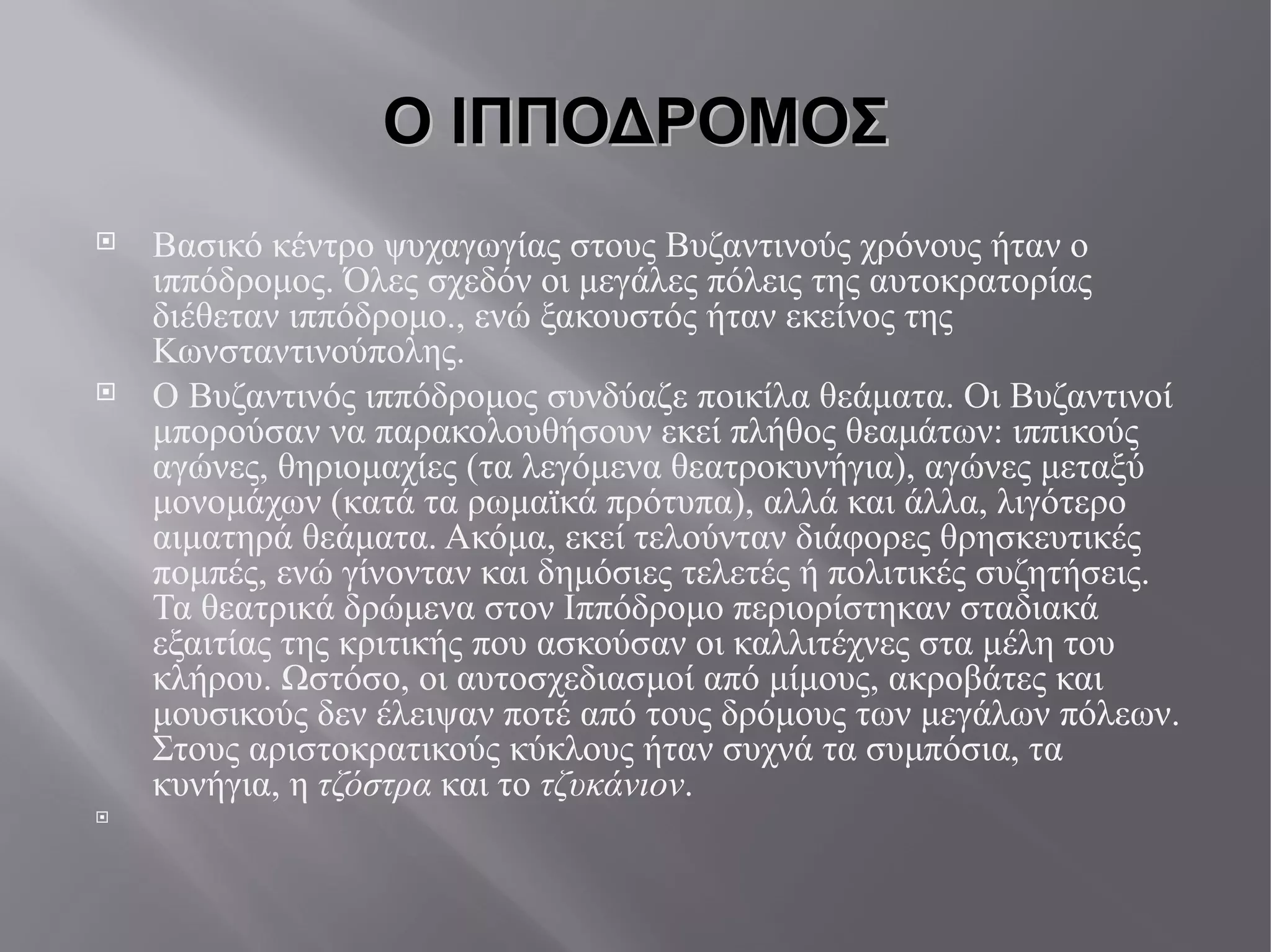 Ο ΙΠΠΟΔΡΟΜΟΣ Βασικό κέντρο ψυχαγωγίας στους Βυζαντινούς χρόνους ήταν ο ιππόδρομος. Όλες σχεδόν οι μεγάλες πόλεις της αυτοκρατορίας διέθεταν ιππόδρομο., ενώ ξακουστός ήταν εκείνος της Κωνσταντινούπολης. Ο Βυζαντινός ιππόδρομος συνδύαζε ποικίλα θεάματα. Οι Βυζαντινοί μπορούσαν να παρακολουθήσουν εκεί πλήθος θεαμάτων: ιππικούς αγώνες, θηριομαχίες (τα λεγόμενα θεατροκυνήγια ), αγώνες μεταξύ μονομάχων (κατά τα ρωμαϊκά πρότυπα), αλλά και άλλα, λιγότερο αιματηρά θεάματα. Ακόμα, εκεί τελούνταν διάφορες θρησκευτικές πομπές, ενώ γίνονταν και δημόσιες τελετές ή πολιτικές συζητήσεις. Τα θεατρικά δρώμενα στον Ιππόδρομο περιορίστηκαν σταδιακά εξαιτίας της κριτικής που ασκούσαν οι καλλιτέχνες στα μέλη του κλήρου. Ωστόσο, οι αυτοσχεδιασμοί από μίμους, ακροβάτες και μουσικούς δεν έλειψαν ποτέ από τους δρόμους των μεγάλων πόλεων. Στους αριστοκρατικούς κύκλους ήταν συχνά τα συμπόσια, τα κυνήγια, η τζόστρα  και το τζυκάνιον .  