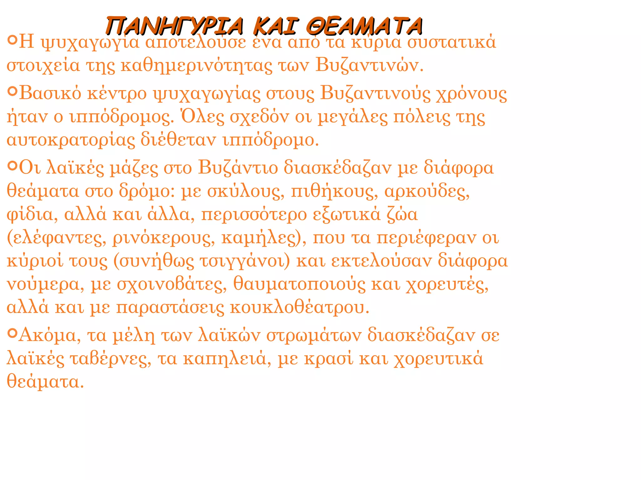 Η ψυχαγωγία αποτελούσε ένα από τα κύρια συστατικά στοιχεία της καθημερινότητας των Βυζαντινών. Βασικό κέντρο ψυχαγωγίας στους Βυζαντινούς χρόνους ήταν ο ιππόδρομος. Όλες σχεδόν οι μεγάλες πόλεις της αυτοκρατορίας διέθεταν ιππόδρομο. Οι λαϊκές μάζες στο Βυζάντιο διασκέδαζαν με διάφορα θεάματα στο δρόμο: με σκύλους, πιθήκους, αρκούδες, φίδια, αλλά και άλλα, περισσότερο εξωτικά ζώα (ελέφαντες, ρινόκερους, καμήλες), που τα περιέφεραν οι κύριοί τους (συνήθως τσιγγάνοι) και εκτελούσαν διάφορα νούμερα, με σχοινοβάτες, θαυματοποιούς και χορευτές, αλλά και με παραστάσεις κουκλοθέατρου. Ακόμα, τα μέλη των λαϊκών στρωμάτων διασκέδαζαν σε λαϊκές ταβέρνες, τα καπηλειά, με κρασί και χορευτικά θεάματα. ΠΑΝΗΓΥΡΙΑ ΚΑΙ ΘΕΑΜΑΤΑ 
