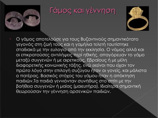 Γάμος και γέννηση Ο γάμος αποτελούσε για τους Βυζαντινούς σημαντικότατο γεγονός στη ζωή τους και η γαμήλια τελετή ταυτίστηκε σταδιακά με την ευλογία από την εκκλησία. Ο νόμος αλλά και οι επικρατούσες αντιλήψεις περί ηθικής, απαγόρευαν το γάμο μεταξύ συγγενών ή με αιρετικούς, Εβραίους ή με μέλη διαφορετικής κοινωνικής τάξης, ενώ εκείνοι που είχαν τον πρώτο λόγο στην επιλογή συζύγου ήταν οι γονείς, και μάλιστα ο πατέρας. Βασικός στόχος του γάμου ήταν η απόκτηση παιδιών .Ta παιδιά γεννιόνταν συνήθως στο σπίτι με την βοήθεια συγγενών ή μαίας (μαιευτήρα). Ιδιαίτερα σημαντική θεωρούσαν την γέννηση αρσενικών παιδιών. s14-1.jpg s14-2.jpg 