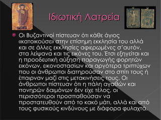Ιδιωτική Λατρεία Οι Βυζαντινοί πίστευαν ότι κάθε άγιος «κατοικούσε» στην επίσημη εκκλησία του αλλά και σε άλλες εκκλησίες αφιερωμένες σ ’ αυτόν, στα λείψανα και τις εικόνες του. Έτσι εξηγείται και η προοδευτική αύξηση παραγωγής φορητών εικόνων, εικονοστασίων και αργότερα τριπτύχων που οι άνθρωποι διατηρούσαν στο σπίτι τους ή έπαιρναν μαζί στις μετακινήσεις τους. Οι άνθρωποι πίστευαν ότι η πάλη αγαθών και πονηρών δαιμόνων δεν είχε τέλος, οι περισσότεροι προσπαθούσαν να προστατευθούν από το κακό μάτι, αλλά και από τους φυσικούς κινδύνους με διάφορα φυλαχτά. s16-2.jpg s16-1.jpg 