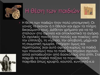 Η θέση των παιδιών Η θέση των παιδιών ήταν πολύ υποτιμητική: Οι γονείς τα έκαναν ό , τι ήθελαν και είχαν τα πλήρη δικαιώματα τους. Διέθεταν χρήματα για να τα στείλουν στο σχολείο και αποκλειστικά τα αγόρια. Οι σχολικές ποινές ήταν πολλές και ποικίλες: από την επίπληξη, τη νηστεία, την αποβολή, μέχρι και τη σωματική τιμωρία. Υπήρχαν όμως και περιπτώσεις (και αυτό αφορά κυρίως τα παιδιά των πλουσίων) που το παιδί δεν πήγαινε σχολείο, αλλά εκπαιδευόταν από δασκάλους στο σπίτι. Στο παιχνίδι τα παιδιά παίζανε τα παραδοσιακά παιχνίδια όπως κρυφτό, κουτσό, κυνηγητό κ.α Μεγέθυνση εικόνας Μεγέθυνση εικόνας Μεγέθυνση εικόνας 