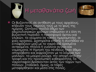Η μεταθανάτια ζωή Οι Βυζαντινοί, σε αντίθεση με τους αρχαίους, κήδευαν τους νεκρούς τους με το φως της ημέρας. Ωστόσο, πολλά έθιμα των ειδωλολατρικών χρόνων επιβίωσαν σ ε όλη τη βυζαντινή περίοδο: η προσφορά άρτου και γλυκών, τα γεύματα σε τακτές ημερομηνίες, οι χοές κρασιού. Διατηρείται επίσης η συνήθεια να ενταφιάζουν μαζί με το νεκρό και ορισμένα αντικείμενα, πήλινα ή γυάλινα αγγεία και νομίσματα. Η τήρηση του πένθους ήταν έθιμο απαράβατο και εκφραζόταν με το κόψιμο των μαλλιών, τα μαύρα ρούχα, την αποχή από την τροφή και την προσωπική καθαριότητα. Τα νεκροταφεία βρίσκονταν εκτός των τειχών των πόλεων. Σταδιακά, όμως, οι ταφές μεταφέρθηκαν και μέσα στις πόλεις. s14-1.jpg s17-2.jpg 