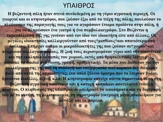 imagesCA2XSEPI.jpg Η βυζαντινή πόλη ήταν στενά συνδεδεμένη με τη γύρω αγροτική περιοχή. Οι γεωργοί και οι κτηνοτρόφοι, που ζούσαν έξω από τα τείχη της πόλης πουλούσαν το πλεόνασμα της παραγωγής τους για να αγοράσουν έτοιμα προϊόντα στην πόλη, ή για να πληρώσουν ένα γιατρό ή ένα συμβολαιογράφο. Στο Βυζάντιο η εκμετάλλευση της γης γινόταν από τον ίδιο τον ιδιοκτήτη είτε από άλλους. Οι μεγάλες ιδιοκτησίες καλλιεργούνταν από τους μισθίους και σπανιότερα από δούλους. Υπήρχαν ακόμα οι μικροϊδιοκτήτες γης που ζούσαν σε χωρία και πλήρωναν συλλογικά φόρους. Η ζωή τους περιστρεφόταν γύρω από την οικογένεια και την εκκλησία (ο παπάς του χωριού, εκτός από θρησκευτικός λειτουργός, δίδασκε τα παιδιά ανάγνωση, γραφή, αριθμητική). Τα μέσα που διέθεταν για την καλλιέργεια της γης και τη συλλογή και επεξεργασία των καρπών δεν διέφεραν πολύ από αυτά της αρχαιότητας: ένα απλό ξύλινο άροτρο που το έσερναν βόδια, δρεπάνια δικέλλες, αξίνες κ.λπ. Η κτηνοτροφία κατείχε πάντα σημαντική θέση στη βυζαντινή αγροτική οικονομία και η κατοχή κοπαδιών αποτελούσε ένδειξη πλούτου. Ο πληθυσμός της υπαίθρου συμπλήρωνε τα εισοδήματα και τη διατροφή του με το κυνήγι ,  τη μελισσοκομία, τη σηροτροφία (εκτροφή μεταξοσκωλήκων για μετάξι) και το ψάρεμα .   ΥΠΑΙΘΡΟΣ 