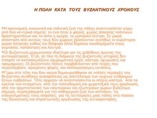 Η οικονομική, κοινωνική και πολιτική ζωή της πόλης αναπτυσσόταν γύρω από δύο κεντρικά σημεία: το ένα ήταν o  φόρος,  χώρος άσκησης πολιτικών δραστηριοτήτων και το άλλο η αγορά, το εμπορικό κέντρο. Σε μικρή απόσταση από αυτούς τους δύο χώρους βρίσκονταν συνήθως οι κυριότεροι χώροι λατρείας καθώς και διάφορα άλλα δημόσια οικοδομήματα όπως γυμνάσια, παλαίστρες και λουτρά. Οι Βυζαντινοί μεριμνούσαν ιδιαίτερα για τις μεθόδους άμυνας της αυτοκρατορίας. Έτσι, σε όλη τη διάρκεια της βυζαντινής ιστορίας δεν έπαψαν να κατασκευάζουν οχυρωματικά έργα, κάστρα, οχυρώσεις και προμαχώνες. Οι βυζαντινές πόλεις περιβάλλονταν από τείχος που περιελάμβανε, ορισμένες φορές, και καλλιεργήσιμες εκτάσεις. Γύρω στα τέλη του 6ου αιώνα δημιουργήθηκαν σε πολλές περιοχές του Βυζαντίου συνθήκες ανασφάλειας ως αποτέλεσμα των συχνών επιδρομών ξένων εισβολέων. Τότε άρχισαν να αναπτύσσονται οι πόλεις-κάστρα.  Από τα ερείπια των κτισμάτων, από την πολεοδομική και χωροταξική τους οργάνωση, από την αρχιτεκτονική των εσωτερικών και εξωτερικών χώρων βγάζουμε, σήμερα, συμπεράσματα για την καθημερινή ζωή των κατοίκων, τις επαγγελματικές τους ασχολίες, για τις λειτουργίες μιας πόλης στο πλαίσιο της διοικητικής και στρατιωτικής οργάνωσης της αυτοκρατορίας. Η ΠΟΛΗ  ΚΑΤΑ  ΤΟΥΣ  ΒΥΖΑΝΤΙΝΟΥΣ  ΧΡΟΝΟΥΣ 