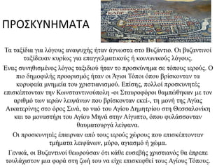 Τό Τα ταξίδια για λόγους αναψυχής ήταν άγνωστα στο Βυζάντιο. Οι βυζαντινοί ταξίδευαν κυρίως για επαγγελματικούς ή κοινωνικούς λόγους. Ένας συνηθισμένος λόγος ταξιδιού ήταν το προσκύνημα σε τόπους ιερούς. Ο πιο δημοφιλής προορισμός ήταν οι Άγιοι Τόποι όπου βρίσκονταν τα κορυφαία μνημεία του χριστιανισμού. Επίσης, πολλοί προσκυνητές επισκέπτονταν την Κωνσταντινούπολη -οι Σταυροφόροι θαμπώθηκαν με τον αριθμό των ιερών λειψάνων που βρίσκονταν εκεί-, τη μονή της Αγίας Αικατερίνης στο όρος Σινά, το ναό του Αγίου Δημητρίου στη Θεσσαλονίκη και το μοναστήρι του Αγίου Μηνά στην Αίγυπτο, όπου φυλάσσονταν θαυματουργά λείψανα. Οι προσκυνητές έπαιρναν από τους ιερούς χώρους που επισκέπτονταν τμήματα λειψάνων, μύρο, αγιασμό ή χώμα. Γενικά, οι Βυζαντινοί θεωρούσαν ότι κάθε ευσεβής χριστιανός θα έπρεπε τουλάχιστον μια φορά στη ζωή του να είχε επισκεφθεί τους Αγίους Τόπους. ΠΡΟΣΚΥΝΗΜΑΤΑ Medeba_map_Jerusalem2_tb_n031801b.jpg 