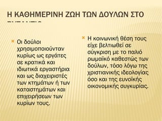 Η ΚΑΘΗΜΕΡΙΝΗ ΖΩΗ ΤΩΝ ΔΟΥΛΩΝ ΣΤΟ ΒΥΖΑΝΤΙΟ Οι δούλοι χρησιμοποιούνταν κυρίως ως εργάτες σε κρατικά και ιδιωτικά εργαστήρια και ως διαχειριστές των κτημάτων ή των καταστημάτων και επιχειρήσεων των κυρίων τους. Η κοινωνική θέση τους είχε βελτιωθεί σε σύγκριση με το παλιό ρωμαϊκό καθεστώς των δούλων, τόσο λόγω της χριστιανικής ιδεολογίας όσο και της ευνοϊκής οικονομικής συγκυρίας. 