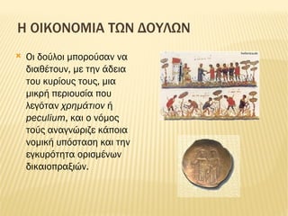 Η ΟΙΚΟΝΟΜΙΑ ΤΩΝ ΔΟΥΛΩΝ Οι δούλοι μπορούσαν να διαθέτουν, με την άδεια του κυρίους τους, μια μικρή περιουσία που λεγόταν χρημάτιον  ή peculium , και ο νόμος τούς αναγνώριζε κάποια νομική υπόσταση και την εγκυρότητα ορισμένων δικαιοπραξιών. images 150 