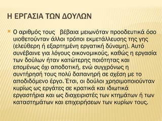 Η ΕΡΓΑΣΙΑ ΤΩΝ ΔΟΥΛΩΝ Ο αριθμός τους  βέβαια μειωνόταν προοδευτικά όσο υιοθετούνταν άλλοι τρόποι εκμετάλλευσης της γης (ελεύθερη ή εξαρτημένη εργατική δύναμη). Αυτό συνέβαινε για λόγους οικονομικούς, καθώς η εργασία των δούλων ήταν κατώτερης ποιότητας και επομένως όχι αποδοτική, ενώ συγχρόνως η συντήρησή τους πολύ δαπανηρή σε σχέση με το αποδιδόμενο έργο. Έτσι, οι δούλοι χρησιμοποιούνταν κυρίως ως εργάτες σε κρατικά και ιδιωτικά εργαστήρια και ως διαχειριστές των κτημάτων ή των καταστημάτων και επιχειρήσεων των κυρίων τους. 