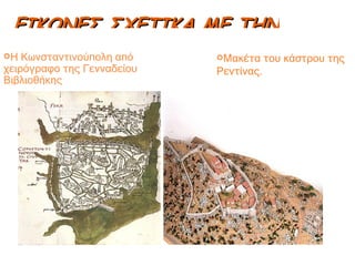 ΕΙΚΟΝΕΣ ΣΧΕΤΙΚΑ ΜΕ ΤΗΝ ΠΟΛΗ Η Κωνσταντινούπολη από χειρόγραφο της Γενναδείου Βιβλιοθήκης Μακέτα του κάστρου της Ρεντίνας. 