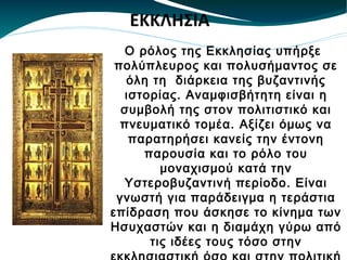 O ρόλος της Εκκλησίας υπήρξε πολύπλευρος και πολυσήμαντος σε όλη τη  διάρκεια της βυζαντινής ιστορίας. Αναμφισβήτητη είναι η συμβολή της στον πολιτιστικό και πνευματικό τομέα. Αξίζει όμως να παρατηρήσει κανείς την έντονη παρουσία και το ρόλο του μοναχισμού κατά την Υστεροβυζαντινή περίοδο. Είναι γνωστή για παράδειγμα η τεράστια επίδραση που άσκησε το κίνημα των Ησυχαστών και η διαμάχη γύρω από τις ιδέες τους τόσο στην εκκλησιαστική όσο και στην πολιτική και πνευματική ζωή του Βυζαντίου. ΕΚΚΛΗΣΙΑ 
