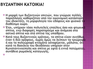 ΒΥΖΑΝΤΙΝΗ ΚΑΤΟΙΚΙΑ! Η μορφή των βυζαντινών σπιτιών, που γνώρισε πολλές παραλλαγές καθοριζόταν από την οικονομική κατάσταση του ιδιοκτήτη, τη μορφολογία του εδάφους και φυσικά το διαθέσιμο χώρο. Έτσι, υπήρχαν τόσο πολυτελείς επαύλεις όσο και φτωχικά σπίτια, ενώ διαφορές παρατηρούμε και ανάμεσα στα αστικά σπίτια και στα σπίτια της υπαίθρου. Κατά τους Βυζαντινούς χρόνους, τα σπίτια είχαν συνήθως έναν ή δύο ορόφους, χωρίς όμως να λείπουν τα τριώροφα ή και τα πολυώροφα κτίσματα (αναφέρεται, μάλιστα, ότι κατά τη βασιλεία του Θεοδόσιου υπήρχαν στην Κωνσταντινούπολη και σπίτια με εφτά ή εννιά πατώματα), συνήθεια ρωμαϊκής καταγωγής. 