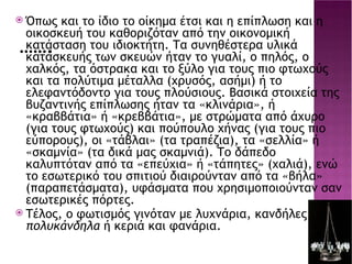 ……. Όπως και το ίδιο το οίκημα έτσι και η επίπλωση και η οικοσκευή του καθοριζόταν από την οικονομική κατάσταση του ιδιοκτήτη. Τα συνηθέστερα υλικά κατασκευής των σκευών ήταν το γυαλί, ο πηλός, ο χαλκός, τα όστρακα και το ξύλο για τους πιο φτωχούς και τα πολύτιμα μέταλλα (χρυσός, ασήμι) ή το ελεφαντόδοντο για τους πλούσιους. Βασικά στοιχεία της βυζαντινής επίπλωσης ήταν τα «κλινάρια», ή «κραββάτια» ή «κρεββάτια», με στρώματα από άχυρο (για τους φτωχούς) και πούπουλο χήνας (για τους πιο εύπορους), οι «τάβλαι» (τα τραπέζια), τα «σελλία» ή «σκαμνία» (τα δικά μας σκαμνιά). Το δάπεδο καλυπτόταν από τα «επεύχια» ή «τάπητες» (χαλιά), ενώ το εσωτερικό του σπιτιού διαιρούνταν από τα «βήλα» (παραπετάσματα), υφάσματα που χρησιμοποιούνταν σαν εσωτερικές πόρτες. Τέλος, ο φωτισμός γινόταν με λυχνάρια, κανδήλες, πολυκάνδηλα  ή κεριά και φανάρια. s10-2.jpg 