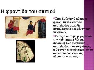 Η φροντίδα του σπιτιού Στον βυζαντινό κόσμο η φροντίδα του σπιτιού αποτελούσε ασχολία αποκλειστικά και μόνον των γυναικών. Εκτός από το μαγείρεμα και την καθημερινή λάτρα, ασχολίες των γυναικών αποτελούσαν κα το γνέσιμο, η ύφανση ή το κέντημα, όπου απασχολούσαν και τις πλούσιες γυναίκες. 