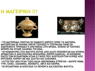 Η ΜΑΓΕΙΡΙΚΗ !!! ΤΟ ΜΑΓΕΙΡΕΜΑ ΓΙΝΟΤΑΝ ΣΕ ΕΙΔΙΚΟΥΣ ΧΩΡΟΥΣ ΟΠΩΣ ΤΑ ΜΑΓΕΙΡΙΑ. ΜΑΓΕΙΡΕΥΑΝ ΣΕ ΠΗΛΙΝΑ ΣΚΕΥΗ ΤΣΟΥΚΕΣ Η ΤΣΟΥΚΑΛΙΑ ΠΑΝΩ ΣΕ ΣΙΔΕΡΕΝΙΟΥΣ ΤΡΙΠΟΔΕΣ Η ΑΠΕΥΘΕΙΑΣ ΣΤΗ ΘΡΑΚΑ. ΕΠΙΣΗΣ ΟΙ ΤΣΟΥΚΕΣ ΜΠΟΡΕΙ ΝΑ ΗΤΑΝΕ ΧΑΛΚΙΝΑ ΤΗΓΑΝΙΑ. ΟΙ ΝΟΙΚΟΚΥΡΕΣ ΣΤΟ ΦΑΓΗΤΟ ΕΚΤΟΣ ΑΠΟ ΑΛΑΤΙ ΠΡΟΣΘΕΤΑΝ ΚΑΙ ΝΤΟΠΙΑ ΑΡΩΜΑΤΙΚΑ Η ΑΝΑΤΟΛΙΤΙΚΑ ΜΠΑΧΑΡΙΚΑ (ΠΙΠΕΡΙ ΚΑΝΕΛΑ). ΑΓΑΠΗΜΕΝΟ ΠΙΑΤΟ ΤΩΝ ΒΥΖΑΝΤΙΝΩΝ ΗΤΑΝ Ο ΓΑΡΟΣ ΠΟΥ ΑΠΟΤΕΛΟΥΤΑΝ ΚΥΡΙΩΣ ΑΠΟ ΕΝΤΟΣΘΙΑ ΨΑΡΙΟΥ ΜΕ ΜΙΑ ΣΑΛΤΣΑ ΚΑΙ ΛΑΧΑΝΙΚΑ. ΑΥΤΟΙ ΠΟΥ ΔΕΝ ΗΤΑΝ ΤΟΣΟ ΚΑΛΑ ΟΙΚΟΝΟΜΙΚΑ ΕΤΡΩΓΑΝ : ΜΑΥΡΟ ΨΩΜΙ, ΤΥΡΙ, ΕΛΙΕΣ, ΛΑΧΑΝΙΚΑ, ΒΟΛΒΟΥΣ, ΑΒΓΑ ΚΑΙ ΟΣΠΡΙΑ. ΟΙ ΒΥΖΑΝΤΙΝΟΙ ΑΓΑΠΟΥΣΑΝ ΤΑ ΠΕΡΙΕΡΓΑ ΚΑΙ ΕΞΩΤΙΚΑ ΦΑΓΗΤΑ. . 