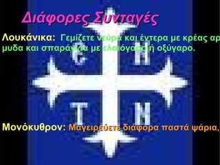 Διάφορες Συνταγές Σφουγγάτο: Τρίβετε ένα κρεμμύδι, το τσιγαρίζετε, προσθέτετε μυρωδικά και τέλος τα αυγά. Λοκάνικα:   Γεμίζετε νεύρα και έντερα με κρέας αρβελισμένο (κιμά) ή αίμα. Σερβίρετε με σάλτσα από κόκκους σινάπεως (μουστάρδα) και πιπέρι. Προαιρετικά συνοδεύετε με ψητά αγριοκρέμμυδα και σπαράγγια με ελαιόγαρο ή οξύγαρο. Διάφορες Συνταγές Λουκάνικα: Γεμίζετε νεύρα και έντερα με κρέας αρβελισμένο ή αίμα. Σερβίρεται με σάλτσα από κόκκους σινάπεως και πιπέρι. Προαιρετικά συνοδεύεται με ψητά αγριοκρεμ- μυδα και σπαράγγια με ελαιόγαρο ή οξύγαρο. Μονόκυθρον : Μαγειρεύετε διάφορα παστά ψάρια, όπως τσίρους, ή και φρέσκα, μαζί με κομμάτια τυριών, αυγά και λάχανο σε αρκετό λάδι με πιπέρι και σκόρδα. 