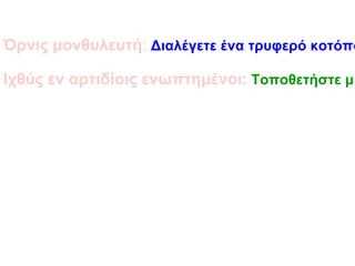 Όρνις μονθυλευτή : Διαλέγετε ένα τρυφερό κοτόπουλο. Το αφήνετε σε μαρινάτα από κρασί ή ξύδι με καρυκεύματα για λίγες ώρες και μετά το παραγεμίζετε με καρυκεύματα, ψίχα ψωμιού και αμύγδαλα. Το αφήνετε να σιγοβράσει σε κρασί. Ιχθύς εν αρτιδίοις ενωπτημένοι: Τοποθετήστε μικρά ψαράκια μεταξύ δύο φύλλων ζύμης σε ταψί και ψήστε την πίτα. 