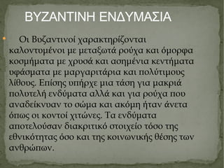 ΒΥΖΑΝΤΙΝΗ ΕΝΔΥΜΑΣΙΑ Οι Βυζαντινο ί  χαρακτηρ ί ζονται καλοντυμ έ νοι με μεταξωτ ά  ρο ύ χα και ό μορφα κοσμ ή ματα με χρυσ ά  και ασημ έ νια κεντ ή ματα υφ ά σματα με μαργαριτ ά ρια και πολ ύ τιμους λ ί θους. Επ ί σης υπ ή ρχε μια τ ά ση για μακρι ά  πολυτελ ή  ενδ ύ ματα αλλ ά  και για ρο ύ χα που αναδε ί κνυαν το σ ώ μα και ακ ό μη ή ταν ά νετα ό πως οι κοντο ί  χιτ ώ νες. Τα ενδ ύ ματα αποτελο ύσ αν διακριτικ ό  στοιχε ί ο τ ό σο της εθνικ ό τητας ό σο και της κοινωνικ ή ς θ έ σης των ανθρ ώ πων. 