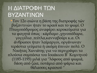 Η ΔΙΑΤΡΟΦΗ ΤΩΝ ΒΥΖΑΝΤ Ι ΝΩΝ Τον 12ο αι ώ να η β ά ση της διατροφ ή ς τ ώ ν βυζαντιν ώ ν ή ταν το κρασ ί  και το ψωμ ί . Ο Πτωχοπ ό δρομος αναφ έ ρει κερυκε ύ ματα για τα φαγητ ά όπ ως : κ ά ρδαμο ,χηνοπ ό δαρα ,  γ ο γγ ύ λια ,τε ύ τλα,κανναβο ύ ρι κ.α. Οι ά νθρωποι ή ταν λα ί μαργοι ,  οργ ά νωναν τερ ά στια γε ύ ματα ή ακ ό μη έ πιναν πολ ύ . Ο Νικ ή τας Χωνι ά της για να περιγρ ά ψει τα πλο ύ σια συμπ ό σια του Ισα ά κιου Β΄ Κομνηνο ύ  (1185-1195) μ ι λ ά  για ''λ ό φους απ ό  ψωμι ά , δ ά ση απ ό  ζ ώ α, ποτ ά μια απ ό  ψ ά ρια και θ ά λασσες κρασιο ύ  '' 