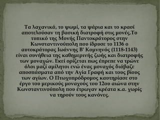 Τα λαχανικ ά, το ψωμ ί , τα ψ ά ρια και το κρασ ί  αποτελο ύ σαν τη βασικ ή  διατροφ ή  στ ι ς μον έ ς.Το τυπικ ό  της Μον ή ς Παντοκρ ά τορος στην Κω ν σταντινο ύ πολη που ί δρυσε το 1136 ο αυτοκρ ά τορας Ιω ά ννης Β' Κομνην ό ς (1118-1143) ε ί ναι συν ή θ ε ια της καθημεριν ή ς ζω ή ς και διατροφ ή ς των μοναχ ώ ν. Ε κ ε ί  ορ ί ζεται πως έ πρεπε να τρ ώ νε ό λοι μαζ ί  αμ ί λητοι εν ώ έ νας μοναχ ό ς δι ά βαζε αποσπ ά σματα απ ό  την Αγ ί α Γραφ ή  και τους β ί ους των αγ ί ων. Ο Πτωχοπρ ό δρομος καυτηρ ί ασε στο έ ργο του μερικο ύ ς μοναχο ύ ς του 12ου αι ώ να στην Κωνσταντινο ύ πολη που έ τρωγαν κρ έ ατα κ.α .  χωρ ί ς να τηρο ύ ν τους καν ό νες . 