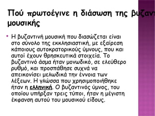 Πού πρωτοέγινε η διάσωση της βυζαντινής μουσικής Η βυζαντινή μουσική που διασώζεται είναι στο σύνολο της εκκλησιαστική, με εξαίρεση κάποιους αυτοκρατορικούς ύμνους, που και αυτοί έχουν θρησκευτικά στοιχεία. Το βυζαντινό άσμα ήταν μονωδικό, σε ελεύθερο ρυθμό, και προσπάθησε συχνά να απεικονίσει μελωδικά την έννοια των λέξεων. Η γλώσσα που χρησιμοποιήθηκε ήταν η ελληνική . Ο βυζαντινός ύμνος, του οποίου υπήρξαν τρεις τύποι, ήταν η μέγιστη έκφανση αυτού του μουσικού είδους. 