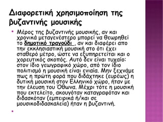 Διαφορετική χρησιμοποίηση της βυζαντινής μουσικής Μέρος της βυζαντινής μουσικής, αν και χρονικά μεταγενέστερο μπορεί να θεωρηθεί το δημοτικό τραγούδι , αν και διαφέρει απο την εκκλησιαστική μουσική στο ότι έχει σταθερό μέτρο, ώστε να εξυπηρετείται και ο χορευτικός σκοπός. Αυτό δεν είναι τυχαίο: στον ίδιο γεωγραφικό χώρο, από τον ίδιο πολιτισμό η μουσική είναι ενιαία. Μην ξεχνάμε πως η πρώτη φορά που διδάχτηκε (ευρέως) η δυτική μουσική στον Ελληνικό χώρο, ήταν με την έλευση του Όθωνα. Μέχρι τότε η μουσική που εκτελείτο, ακουγόταν καταγραφόταν και διδασκόταν (εμπειρικά ή/και σε μουσικοδιδασκαλεία) ήταν η βυζαντινή. 