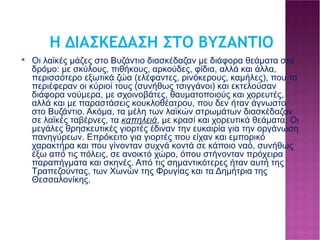 Η ΔΙΑΣΚΕΔΑΣΗ ΣΤΟ ΒΥΖΑΝΤΙΟ Οι λαϊκές μάζες στο Βυζάντιο διασκέδαζαν με διάφορα θεάματα στο δρόμο: με σκύλους, πιθήκους, αρκούδες, φίδια, αλλά και άλλα, περισσότερο εξωτικά ζώα (ελέφαντες, ρινόκερους, καμήλες), που τα περιέφεραν οι κύριοί τους (συνήθως τσιγγάνοι) και εκτελούσαν διάφορα νούμερα, με σχοινοβάτες, θαυματοποιούς και χορευτές, αλλά και με παραστάσεις κουκλοθέατρου, που δεν ήταν άγνωστο στο Βυζάντιο. Ακόμα, τα μέλη των λαϊκών στρωμάτων διασκέδαζαν σε λαϊκές ταβέρνες, τα καπηλειά , με κρασί και χορευτικά θεάματα. Οι μεγάλες θρησκευτικές γιορτές έδιναν την ευκαιρία για την οργάνωση πανηγύρεων. Επρόκειτο για γιορτές που είχαν και εμπορικό χαρακτήρα και που γίνονταν συχνά κοντά σε κάποιο ναό, συνήθως έξω από τις πόλεις, σε ανοικτό χώρο, όπου στήνονταν πρόχειρα παραπήγματα και σκηνές. Από τις σημαντικότερες ήταν αυτή της Τραπεζούντας, των Χωνών της Φρυγίας και τα Δημήτρια της Θεσσαλονίκης.  