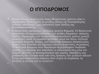 Ο ΙΠΠΟΔΡΟΜΟΣ Βασικό κέντρο ψυχαγωγίας στους Βυζαντινούς χρόνους ήταν ο ιππόδρομος. Όλες σχεδόν οι μεγάλες πόλεις της αυτοκρατορίας διέθεταν ιππόδρομο., ενώ ξακουστός ήταν εκείνος της Κωνσταντινούπολης. Ο Βυζαντινός ιππόδρομος συνδύαζε ποικίλα θεάματα. Οι Βυζαντινοί μπορούσαν να παρακολουθήσουν εκεί πλήθος θεαμάτων: ιππικούς αγώνες, θηριομαχίες (τα λεγόμενα θεατροκυνήγια ), αγώνες μεταξύ μονομάχων (κατά τα ρωμαϊκά πρότυπα), αλλά και άλλα, λιγότερο αιματηρά θεάματα. Ακόμα, εκεί τελούνταν διάφορες θρησκευτικές πομπές, ενώ γίνονταν και δημόσιες τελετές ή πολιτικές συζητήσεις. Τα θεατρικά δρώμενα στον Ιππόδρομο περιορίστηκαν σταδιακά εξαιτίας της κριτικής που ασκούσαν οι καλλιτέχνες στα μέλη του κλήρου. Ωστόσο, οι αυτοσχεδιασμοί από μίμους, ακροβάτες και μουσικούς δεν έλειψαν ποτέ από τους δρόμους των μεγάλων πόλεων. Στους αριστοκρατικούς κύκλους ήταν συχνά τα συμπόσια, τα κυνήγια, η τζόστρα  και το τζυκάνιον .  