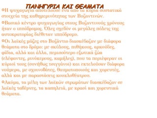 Η ψυχαγωγία αποτελούσε ένα από τα κύρια συστατικά στοιχεία της καθημερινότητας των Βυζαντινών. Βασικό κέντρο ψυχαγωγίας στους Βυζαντινούς χρόνους ήταν ο ιππόδρομος. Όλες σχεδόν οι μεγάλες πόλεις της αυτοκρατορίας διέθεταν ιππόδρομο. Οι λαϊκές μάζες στο Βυζάντιο διασκέδαζαν με διάφορα θεάματα στο δρόμο: με σκύλους, πιθήκους, αρκούδες, φίδια, αλλά και άλλα, περισσότερο εξωτικά ζώα (ελέφαντες, ρινόκερους, καμήλες), που τα περιέφεραν οι κύριοί τους (συνήθως τσιγγάνοι) και εκτελούσαν διάφορα νούμερα, με σχοινοβάτες, θαυματοποιούς και χορευτές, αλλά και με παραστάσεις κουκλοθέατρου. Ακόμα, τα μέλη των λαϊκών στρωμάτων διασκέδαζαν σε λαϊκές ταβέρνες, τα καπηλειά, με κρασί και χορευτικά θεάματα. ΠΑΝΗΓΥΡΙΑ ΚΑΙ ΘΕΑΜΑΤΑ 