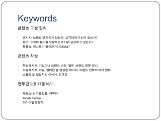 Keywords운영정책과 가이드라인소셜미디어팀– 소셜미디어 팀의 세부적인 역할 분배 및 책임 시스템화운영정책과 가이드라인 개발 – 외부 커뮤니케이션 대응을 위한 기본 정책 확립주의사항 공유온라인 위기 대응프로토콜 개발 – 대응 시스템 구축, 내부 역할 배치 구성필요평가 기준에 따라 소셜미디어 운영 측정, 향후 방향성 검토클레임 총량 불변!