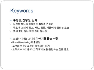 Keywords운영정책과 가이드라인-예시소셜미디어 운영 목적 : 기업의 비전과 가치, 소셜미이더 전략 방향 확인소셜미디어 정책 책임자 선정 : 소셜미디어 가이드라인 작성 및 수정다양한 이해관계자(내부임직원, 파트너사, 고객)을고려한 가이드라인 구성소셜미디어 정책 공유 및 트레이닝 : 가이드라인 공유, 활용ㄱ육 프로그램소셜미디어 정책 구축 후 실행 여부 모니터링 : 확인 및 어겼을 경우의 대응책소셜미디어 정책 유형별 분류 : 기업 브랜드이, 개인 프라이버시, 법률적 대응조치 등 유형별 가이드라인 반영-검색엔진 최적화, 소셜미디어 최적화, 트래킹 솔루션