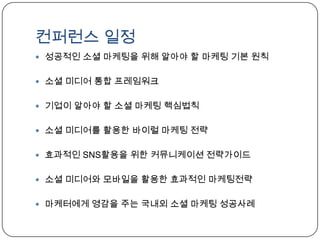 컨퍼런스 일정성공적인 소셜 마케팅을 위해 알아야 할 마케팅 기본 원칙소셜 미디어 통합 프레임워크기업이 알아야 할 소셜 마케팅 핵심법칙소셜 미디어를 활용한 바이럴 마케팅 전략효과적인 SNS활용을 위한 커뮤니케이션 전략가이드소셜 미디어와 모바일을 활용한 효과적인 마케팅전략마케터에게영감을 주는 국내외 소셜 마케팅 성공사례