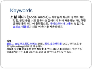 Keywords소셜 미디어(social media)는 사람들이 자신의 생각과 의견, 경험, 관점 등을 서로 공유하고 참여하기 위해 사용하는 개방화된 온라인 툴과 미디어 플랫폼으로, 가이드와이어 그룹의 창업자인 크리스쉬플리가 처음 이 용어를 사용하였다.종류블로그, 소셜 네트워킹 서비스(SNS), 위키, 손수제작물(UCC), 마이크로 블로그(Micro Blog) 5가지로 구분하며, 사람과 정보를 연결하고 상호 작용할 수 있는 서비스를 제공하는 웹 기반의 애플리케이션은 소셜 미디어로 보고 그 범주에 포함시킬 수 있다.