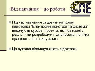 Від навчання – до роботи Під час навчання студенти напряму підготовки “Електронні пристрої та системи” виконують курсові проекти, які пов'язані з реальними розробками підприємств, на яких працюють наші випускники. Це суттєво підвищує якість підготовки 