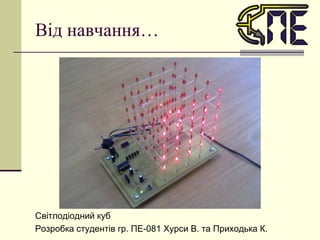 Від навчання… Світлодіодний куб Розробка студентів гр. ПЕ-081  Хурси В. та Приходька К. 