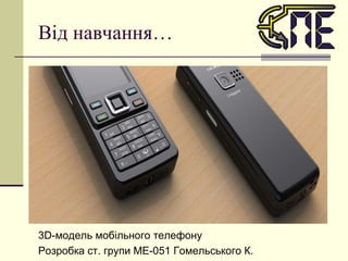 Від навчання… 3 D -модель мобільного телефону Розробка ст. групи МЕ-051 Гомельського К. 