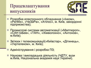 Працевлаштування  випускників Розробка електронного обладнання («Інком», «РегМік», «ЧеЗаРа», «Атілос», м. Київ, закордонні підприємства); Промислові системи автоматизації («Малтюроп», «САН ІнБев», «ТАН», «Хімволокно», «Антонов», м.Київ); Зв'язок і телекомунікації(«Київстар», «Дітинець», «Укртелеком», м. Київ); Адміністрування і розробка ПЗ; Наукова і викладацька діяльність (ЧДТУ, вузи м.Київ, Національна академія наук України). 