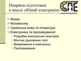 Напрями підготовки  в школі «Юний електронік» Фізика Математика Українська мова та література Електроніка та програмування: Розробка електронних пристроїв Монтаж друкованих плат Вимірювання в електроніці Програмування 