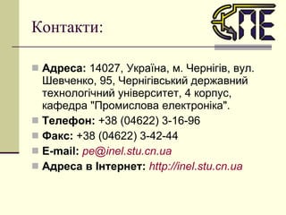 Контакти: Адреса:  14027, Україна, м. Чернігів, вул. Шевченко, 95, Чернігівський державний технологічний університет, 4 корпус, кафедра "Промислова електроніка". Телефон:  +38 (04622) 3-16-96 Факс:  +38 (04622) 3-42-44 Е-mail:   [email_address] Адреса в Інтернет:   http://inel.stu.cn.ua 