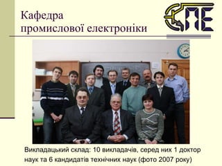Кафедра  промислової електроніки Викладацький склад: 10 викладачів, серед них 1 доктор наук та 6 кандидатів технічних наук (фото 2007 року) 