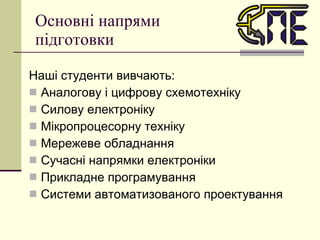 Основні напрями підготовки Наші студенти вивчають: Аналогову і цифрову схемотехніку Силову електроніку Мікропроцесорну техніку Мережеве обладнання Сучасні напрямки електроніки Прикладне програмування Системи автоматизованого проектування 